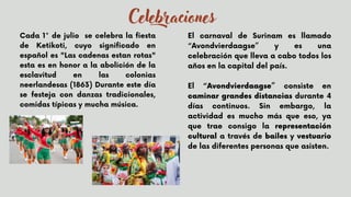 Cada 1° de julio se celebra la fiesta
de Ketikoti, cuyo significado en
español es "Las cadenas estan rotas"
esta es en honor a la abolición de la
esclavitud en las colonias
neerlandesas (1863) Durante este día
se festeja con danzas tradicionales,
comidas típicas y mucha música.
El carnaval de Surinam es llamado
“Avondvierdaagse” y es una
celebración que lleva a cabo todos los
años en la capital del país.
El “Avondvierdaagse” consiste en
caminar grandes distancias durante 4
días continuos. Sin embargo, la
actividad es mucho más que eso, ya
que trae consigo la representación
cultural a través de bailes y vestuario
de las diferentes personas que asisten.
Celebraciones
 