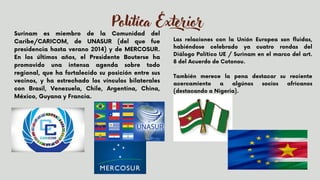 Política Exterior
Surinam es miembro de la Comunidad del
Caribe/CARICOM, de UNASUR (del que fue
presidencia hasta verano 2014) y de MERCOSUR.
En los últimos años, el Presidente Bouterse ha
promovido una intensa agenda sobre todo
regional, que ha fortalecido su posición entre sus
vecinos, y ha estrechado los vínculos bilaterales
con Brasil, Venezuela, Chile, Argentina, China,
México, Guyana y Francia.


Las relaciones con la Unión Europea son fluidas,
habiéndose celebrado ya cuatro rondas del
Diálogo Político UE / Surinam en el marco del art.
8 del Acuerdo de Cotonou.
También merece la pena destacar su reciente
acercamiento a algúnos socios africanos
(destacando a Nigeria).


 