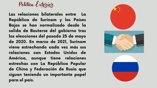 Las relaciones bilaterales entre La
República de Surinam y los Países
Bajos se han normalizado desde la
salida de Bouterse del gobierno tras
las elecciones del pasado 25 de mayo
de 2020. En marzo de 2021, Surinam
viene estrechando cada vez más sus
relaciones con Estados Unidos de
América, aunque tiene relaciones
estrechas con La República Popular
de China y Federación de Rusia que
siguen teniendo un importante papel
para el país.


Política Exterior
 