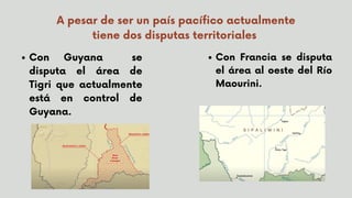 A pesar de ser un país pacífico actualmente
tiene dos disputas territoriales
Con Guyana se
disputa el área de
Tigri que actualmente
está en control de
Guyana.
Con Francia se disputa
el área al oeste del Río
Maourini.
 
