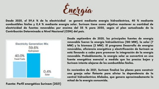 Energía
Desde 2020, el 59,6 % de la electricidad se generó mediante energía hidroeléctrica, 40 % mediante
combustibles fósiles y 0,4 % mediante energía solar. Surinam tiene como objetivo mantener su cantidad de
electricidad de fuentes renovables por encima del 35 % para 2030, según el plan actualizado de la
Contribución Determinada a Nivel Nacional (CDN) del país.
Desde septiembre de 2020, las principales fuentes de energía
renovable fueron la energía hidroeléctrica (180 MW), la solar (7
MW) y la biomasa (2 MW). El programa Desarrollo de energías
renovables, eficiencia energética y electrificación de Surinam se
está llevando a cabo para promover la integración de la energía
renovable. Probablemente, la energía solar se convertirá en una
fuente energética esencial a medida que los precios bajen y
Surinam intente alejarse de los combustibles fósiles.
En noviembre de 2021, Surinam finalizó los planes para construir
una granja solar flotante para aliviar la dependencia de la
central hidroeléctrica Afobaka, que genera aproximadamente la
mitad de la energía consumida.


Fuente: Perfil energético Surinam (2021)
 
