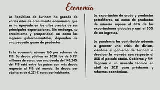 Economía
La República de Surinam ha gozado de
varios años de crecimiento económico, que
se ha apoyado en los altos precios de sus
principales exportaciones. Sin embargo, su
crecimiento y prosperidad, así como los
ingresos gubernamentales, dependen de
una pequeña gama de productos.
La exportación de crudo y productos
petrolíferos, así como de productos
de minería supone el 85% de las
exportaciones globales y casi el 30%
de sus ingresos.
La pandemia ha contribuido además
a generar una crisis de divisas,
viéndose el gobierno de Surinam a
devaluar la moneda con respecto al
USD el pasado otoño. Gobierno y FMI
llegaron a un acuerdo técnico en
abril de 2021 para préstamos y
reformas económicas.


Es la economía número 165 por volumen de
PIB. Su deuda pública en 2020 fue de 3.751
millones de euros, con una deuda del 148,24%
del PIB está entre los países con más deuda
respecto al PÎB del mundo. Su deuda per
cápita es de 6.221 € euros por habitante.
 