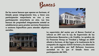 Bancos
De los nueve bancos que operan en Surinam, el
Estado posee íntegramente tres, y tiene una
participación mayoritaria en uno y una
participación minoritaria en otro. Los tres
bancos de propiedad íntegramente estatal se
establecieron para prestar servicios financieros
a sectores Específicos para atender objetivos
sociales.
La supervisión del sector por el Banco Central se
reforzó en 2011 con la Ley de Supervisión de las
Instituciones Bancarias y de Crédito. La quiebra de
CL Financiar Group en Trinidad y Tabago en 2009
afectó a Surinam, al dar lugar a la insolvencia de la
compañía de seguros CLICO-Surinam y la absorción
de sus actividades por Self Reliance Insurance,
sociedad en la que el Estado tiene una
participación del 40%.
 