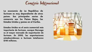 La economía de La República de
Surinam es muy dependiente de otros
países. Sus principales socios de
comercio son los Países Bajos, los
Estados Unidos y países en el Caribe.


Estados Unidos es el socio comercial más
importante de Surinam, aunque Noruega
es el mayor mercado de exportación de
Surinam. En 2000, las exportaciones
estadounidenses a Surinam totalizaron
$140 millones.
Comercio Internacional
 