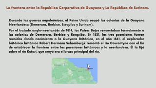 Por el tratado anglo-neerlandés de 1814, los Países Bajos renunciaban formalmente a
las colonias de Demerara, Berbice y Esequibo. En 1831, las tres posesiones fueron
reunidas dando nacimiento a la Guayana Británica, en el año 1841, el explorador
británico británico Robert Hermann Schomburgk remontó el río Courantyne con el fin
de establecer la frontera entre las posesiones británicas y la neerlandesa. Él la fijó
sobre el río Kutari, que creyó era el brazo principal del río.




La frontera entre la Republica Corporativa de Guayana y La República de Surinam.
Durando las guerras napoleónicas, el Reino Unido ocupó las colonias de la Guayana
Neerlandesa (Demerara, Berbice, Esequibo y Surinam).
 