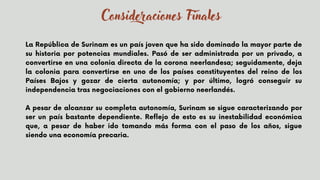 La República de Surinam es un país joven que ha sido dominado la mayor parte de
su historia por potencias mundiales. Pasó de ser administrada por un privado, a
convertirse en una colonia directa de la corona neerlandesa; seguidamente, deja
la colonia para convertirse en uno de los países constituyentes del reino de los
Países Bajos y gozar de cierta autonomía; y por último, logró conseguir su
independencia tras negociaciones con el gobierno neerlandés.


A pesar de alcanzar su completa autonomía, Surinam se sigue caracterizando por
ser un país bastante dependiente. Reflejo de esto es su inestabilidad económica
que, a pesar de haber ido tomando más forma con el paso de los años, sigue
siendo una economía precaria.
Consideraciones Finales
 