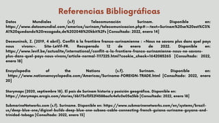 Referencias Bibliográficas
Datos Mundiales (s.f) Telecomunación Surinam. Disponible en:
https://www.datosmundial.com/america/surinam/telecomunicacion.php#:~:text=Surinam%20se%20est%C3%
A1%20quedando%20rezagada,de%202048%20kbit%2Fs [Consultado: 2022, enero 14]
Deceuninck, Z. (2019, 4 abril). Conflit à la frontière franco-surinamienne : «Nous ne savons plus dans quel pays
nous vivons». Site-LeVif-FR. Recuperado 12 de enero de 2022. Disponible en:
https://www.levif.be/actualite/international/conflit-a-la-frontiere-franco-surinamienne-nous-ne-savons-
plus-dans-quel-pays-nous-vivons/article-normal-1117225.html?cookie_check=1642085263 [Consultado: 2022,
enero 18]
Encyclopedia of the Nations (s.f). Surinam. Disponible en:
https://www.nationsencyclopedia.com/Americas/Suriname-FOREIGN-TRADE.html [Consultado: 2022, enero
20]


Storymaps (2020, septiembre 18). El país de Surinam historia y posición geográfica. Disponible en:
https://storymaps.arcgis.com/stories/6b173cf3f32f4588acfc4efc0e05a5bb [Consultado: 2022, enero 18]
SubmarineNetworks.com (s.f). Suriname. Disponible en: https://www.submarinenetworks.com/en/systems/brazil-
us/deep-blue-one/digicel-builds-deep-blue-one-subsea-cable-connecting-french-guiana-suriname-guyana-and-
trinidad-tobago [Consultado: 2022, enero 13]
 