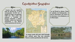Caracteristicas Geográficas
Cuenta con una superficie
total de 163.270 km². A tierra
corresponden 161.470 km². A
espejos de agua corresponden
1.800 km². Gran parte está
cubierta y formada por
bosques tropicales y colinas.
También cuenta con interiores
amazónicos y una llanura
costera pantanosa de terreno.
La red fluvial es densa. Posee
el embalse de Brokopondo, el
cual lo atraviesan ríos como el
río Surinam, el río Nickerie y el
río Marowijne.


Relieve Hidrografía
La mayor parte del país está formado
por colinas, pero hay una estrecha
llanura costera pantanosa de terreno.
 