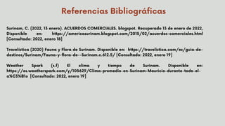 Referencias Bibliográficas
Surinam, C. (2022, 13 enero). ACUERDOS COMERCIALES. blogspot. Recuperado 13 de enero de 2022,
Disponible en: https://americasurinam.blogspot.com/2015/02/acuerdos-comerciales.html
[Consultado: 2022, enero 18]
Travelística (2020) Fauna y Flora de Surinam. Disponible en: https://travelistica.com/es/guia-de-
destinos/Surinam/Fauna-y-flora-de--Surinam.c.612.5/ [Consultado: 2022, enero 19]
Weather Spark (s.f) El clima y tiempo de Surinam. Disponible en:
https://es.weatherspark.com/y/105629/Clima-promedio-en-Surinam-Mauricio-durante-todo-el-
a%C3%B1o [Consultado: 2022, enero 19]


 