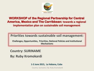 WORKSHOP of the Regional Partnership for Central
America, Mexico and The Carribbean: towards a regional
implementation plan on sustainable soil management
Priorities towards sustainable soil management:
Challenges, Opportunities, Priorities, National Policies and Institutional
Mechanisms
Country: SURINAME
By: Ruby Kromokardi
1-2 June 2015, La Habana, Cuba
Country: Suriname / By: Ruby Kromokardi
 
