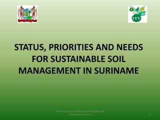 STATUS, PRIORITIES AND NEEDS
FOR SUSTAINABLE SOIL
MANAGEMENT IN SURINAME
1
Ministry of Agriculture, Animal Husbandry &
Fisheries of Suriname
 
