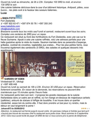 Ouvert du lundi au dimanche, de 9h à 23h. Comptez 100 SRD le midi, et environ
130 SRD le soir.
Une cuisine italienne deliciosa dans la cour d'un bâtiment historique. Antipasti, pâtes, osso
bucco... les plats sont à la hauteur des saveurs italiennes.
Luxe
BAKA FOTO
Fort Zeelandia
✆ +597 822 63 47 / +597 874 50 78 / +597 355 243
www.bakafoto.com
info@bakafoto.com
Brasserie ouverte tous les midis sauf lundi et samedi, restaurant ouvert tous les soirs.
Comptez une centaine de SRD pour un repas.
Ce restaurant est situé au fond des fortifications du Fort Zeelandia, avec une vue sur le
fleuve Suriname. Ajouté à cela une cuisine raffinée, voici une adresse parfaite pour une
halte gustative après la visite du musée. Saumon marinée dans sa panacotta d'asperge,
grillades, cocktail de crevettes, tagliatelles aux crabes... Pour les plus petites faims, vous
trouverez également des sandwichs (5 SRD), des salades et quelques desserts très
appétissants !
GARDEN OF EDEN
Virolastraat 61, Uitvlugt
✆ +597 499 448
Ouvert du lundi au samedi de 18h à 23h. Environ 30 US$ pour un repas. Réservation
fortement conseillée. En raison de la demande, les réservations ne peuvent être
maintenues que 15 minutes après l’heure fixée.
Ce restaurant porte bien son nom : il propose les grands classiques de la cuisine
thaïlandaise dans un cadre zen et raffiné, où l'on mange en-dessous de majestueux carbets
(paillotes), entouré de statues à l'effigie de bouddha. Il se trouve dans un quartier
résidentiel, assez loin du centre-ville. Il faut donc prendre un taxi pour s’y rendre, mais le
détour en vaut largement la peine !
Johann973 le 05/09/2012
Attention, le restaurant est fermé jusqu'à nouvel ordre. Un panneau indique à l'entrée que tant qu'il
n'auront pas trouvé de nouveau chef le restaurant aura porte close. Nous sommes le 5 septembre
2012. Cela nous aurait évité de payer 25 $RD de taxi si nous avions pris la peine de téléphoner.
 