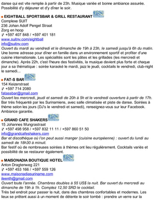 danse qui est vite remplie à partir de 23h. Musique variée et bonne ambiance assurée.
Possibilité d'y déjeuner et d'y dîner le soir.
EIGHTBALL SPORTSBAR & GRILL RESTAURANT
Complexe SUIT
236 Johan Adolf Pengel Straat
Zorg en hoop
✆ +597 407 848 / +597 401 181
www.suitnv.com/eightball
info@suitnv.com
Ouvert du mardi au vendredi et le dimanche de 19h à 23h, le samedi jusqu'à 6h du matin.
Une bonne adresse pour dîner en famille dans un environnement sportif et profiter d'une
cuisine internationale. Les spécialités sont les pâtes et les grillades (les mercredi et
dimanche). Après 22h, c'est l'heure des festivités, la musique devient plus forte et chaque
jour a sa thématique : soirée karaoké le mardi, jazz le jeudi, cocktails le vendredi, club-night
le samedi...
FAT-S BAR
154 Keizerstraat
✆ +597 714 2080
fatassbar@gmail.com
Ouvert les mercredi, jeudi et samedi de 20h à 5h et le vendredi ouverture à partir de 17h.
Bar très fréquenté par les Surinamiens, avec salle climatisée et piste de danse. Soirées à
thème selon les jours (DJ's le vendredi et samedi), renseignez-vous sur leur Facebook.
Ambiance garantie.
GRAND CAFE SHAKERS
15 Johannes Mungrastraat
✆ +597 498 958 / +597 832 11 11 / +597 860 51 50
info@grandcafeshakers.com
Bar et discothèque où l’on peut aussi manger (cuisine européenne) : ouvert du lundi au
samedi de 18h30 à minuit.
Bar festif où de nombreuses soirées à thèmes ont lieu régulièrement. Cocktails variés et
possibilité de se restaurer également.
MAISONADIA BOUTIQUE HOTEL
Anton Dragtenweg 221
✆ +597 453 166 / +597 559 126
www.maisonadiasuriname.com
ileenth@gmail.com
Ouvert toute l'année. Chambres doubles à 55 US$ la nuit. Bar ouvert du mercredi au
dimanche de 19h à 1h. Comptez 12,50 SRD le cocktail.
Très bel endroit pour passer la nuit, dans des chambres confortables et modernes. Les
lieux se prêtent aussi à un moment de détente le soir tombé : prendre un verre sur la
 