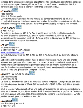 terrasse dans un canapé confortable et profiter de l'air frais tout en dégustant un délicieux
cocktail accompagné d'un narguilé parfumé est une expérience... inoubliable. Service
parfois un peu long, mais le cadre et l'ambiance rattrapent le tout.
TANGELO
Hôtel Torarica
1 Mr. L.J. Rietbergplein
Ouvert du lundi au vendredi de 8h à minuit, les samedi et dimanche de 8h à 1h.
Un endroit stratégique pour boire un verre et profiter de l'ambiance extérieure en ville. Les
lieux sont connus pour leurs coktails, mais vous pouvez aussi y manger à tout moment.
THE GARDEN
✆ +597 474 971
Ouvert tous les jours de 17h à 1h. Bar branché de la capitale, cocktails à partir de
15 SRD, shooters à partir de 9,50 SRD et repas surinamais à partir de 15 SRD.
Mercredi : soirée karaoké et vendredi : DJ's sur scène et Happy-hour de 18h à 20h avec
des réductions de 15 % sur vos boissons.
'T VAT
1 Kleine Waterstraat
✆ +597 477 120 / +597 424 631
www.hetvatsuriname.com
Ouvert du lundi au jeudi de 11h à 23h, de 11h à 1h du vendredi au dimanche et jours
fériés.
Cet endroit est impossible à rater. Juste à côté du marché aux fleurs, une très grande
terrasse avec parasols. Connu pour ses brochettes de saté, un endroit très animé où l’on
vient boire un verre (excellente caïpirinha) ou grignoter à n’importe quel moment de la
journée. Les hamburgers de poisson servis avec frites et salade constituent une bonne
option si l’on a une grosse faim (compter 17 SRD).
UNKIE'S HOUSE OF BLUES
Van Roseveltkade
✆ +597 875 37 37
Du lundi au dimanche de 19h à 2h. Nouveau bar qui remplace l'Orange Blues Bar, seul
endroit où écouter du jazz et blues. Bière à partir de 14 SRD le litre, apéritifs et amuse-
bouches.
Situé le long du Palmentuin et offrant une halte rafraîchissante, ce bar entièrement rénové
invite les amateurs de jazz, blues, soul et R'n'B à venir se détendre et profiter de l'ambiance
tout en dégustant un bon cocktail. Pub quizz le lundi, concerts tous les vendredi et DJ's le
jeudi et samedi, pour une ambiance assurée !
ZANZIBAR
Van Sommelsdijckstraat 1
✆ +597 471 848
 