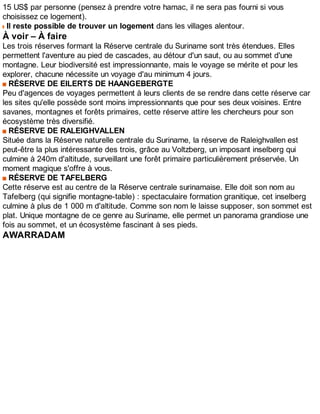 15 US$ par personne (pensez à prendre votre hamac, il ne sera pas fourni si vous
choisissez ce logement).
Il reste possible de trouver un logement dans les villages alentour.
À voir – À faire
Les trois réserves formant la Réserve centrale du Suriname sont très étendues. Elles
permettent l'aventure au pied de cascades, au détour d'un saut, ou au sommet d'une
montagne. Leur biodiversité est impressionnante, mais le voyage se mérite et pour les
explorer, chacune nécessite un voyage d'au minimum 4 jours.
RÉSERVE DE EILERTS DE HAANGEBERGTE
Peu d'agences de voyages permettent à leurs clients de se rendre dans cette réserve car
les sites qu'elle possède sont moins impressionnants que pour ses deux voisines. Entre
savanes, montagnes et forêts primaires, cette réserve attire les chercheurs pour son
écosystème très diversifié.
RÉSERVE DE RALEIGHVALLEN
Située dans la Réserve naturelle centrale du Suriname, la réserve de Raleighvallen est
peut-être la plus intéressante des trois, grâce au Voltzberg, un imposant inselberg qui
culmine à 240m d'altitude, surveillant une forêt primaire particulièrement préservée. Un
moment magique s'offre à vous.
RÉSERVE DE TAFELBERG
Cette réserve est au centre de la Réserve centrale surinamaise. Elle doit son nom au
Tafelberg (qui signifie montagne-table) : spectaculaire formation granitique, cet inselberg
culmine à plus de 1 000 m d'altitude. Comme son nom le laisse supposer, son sommet est
plat. Unique montagne de ce genre au Suriname, elle permet un panorama grandiose une
fois au sommet, et un écosystème fascinant à ses pieds.
AWARRADAM
 