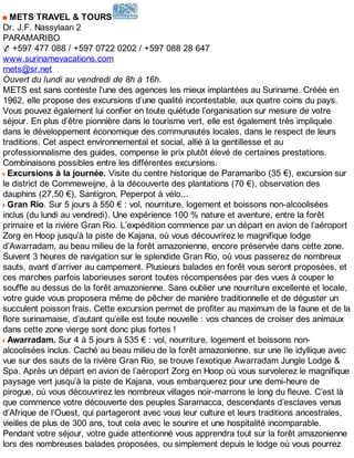 METS TRAVEL & TOURS
Dr. J.F. Nassylaan 2
PARAMARIBO
✆ +597 477 088 / +597 0722 0202 / +597 088 28 647
www.surinamevacations.com
mets@sr.net
Ouvert du lundi au vendredi de 8h à 16h.
METS est sans conteste l'une des agences les mieux implantées au Suriname. Créée en
1962, elle propose des excursions d’une qualité incontestable, aux quatre coins du pays.
Vous pouvez également lui confier en toute quiétude l’organisation sur mesure de votre
séjour. En plus d’être pionnière dans le tourisme vert, elle est également très impliquée
dans le développement économique des communautés locales, dans le respect de leurs
traditions. Cet aspect environnemental et social, allié à la gentillesse et au
professionnalisme des guides, compense le prix plutôt élevé de certaines prestations.
Combinaisons possibles entre les différentes excursions.
Excursions à la journée. Visite du centre historique de Paramaribo (35 €), excursion sur
le district de Commeweijne, à la découverte des plantations (70 €), observation des
dauphins (27,50 €), Santigron, Peperpot à vélo...
Gran Rio. Sur 5 jours à 550 € : vol, nourriture, logement et boissons non-alcoolisées
inclus (du lundi au vendredi). Une expérience 100 % nature et aventure, entre la forêt
primaire et la rivière Gran Rio. L’expédition commence par un départ en avion de l’aéroport
Zorg en Hoop jusqu’à la piste de Kajana, où vous découvrirez le magnifique lodge
d’Awarradam, au beau milieu de la forêt amazonienne, encore préservée dans cette zone.
Suivent 3 heures de navigation sur le splendide Gran Rio, où vous passerez de nombreux
sauts, avant d’arriver au campement. Plusieurs balades en forêt vous seront proposées, et
ces marches parfois laborieuses seront toutes récompensées par des vues à couper le
souffle au dessus de la forêt amazonienne. Sans oublier une nourriture excellente et locale,
votre guide vous proposera même de pêcher de manière traditionnelle et de déguster un
succulent poisson frais. Cette excursion permet de profiter au maximum de la faune et de la
flore surinamaise, d’autant qu’elle est toute nouvelle : vos chances de croiser des animaux
dans cette zone vierge sont donc plus fortes !
Awarradam. Sur 4 à 5 jours à 535 € : vol, nourriture, logement et boissons non-
alcoolisées inclus. Caché au beau milieu de la forêt amazonienne, sur une île idyllique avec
vue sur des sauts de la rivière Gran Rio, se trouve l’exotique Awarradam Jungle Lodge &
Spa. Après un départ en avion de l’aéroport Zorg en Hoop où vous survolerez le magnifique
paysage vert jusqu’à la piste de Kajana, vous embarquerez pour une demi-heure de
pirogue, où vous découvrirez les nombreux villages noir-marrons le long du fleuve. C’est là
que commence votre découverte des peuples Saramacca, descendants d’esclaves venus
d’Afrique de l’Ouest, qui partageront avec vous leur culture et leurs traditions ancestrales,
vieilles de plus de 300 ans, tout cela avec le sourire et une hospitalité incomparable.
Pendant votre séjour, votre guide attentionné vous apprendra tout sur la forêt amazonienne
lors des nombreuses balades proposées, ou simplement depuis le lodge où vous pourrez
 