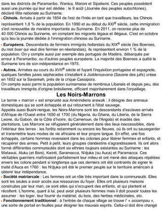 dans les districts de Paramaribo, Wanica, Maroni et Sipaliwini. Ces peuples possèdent
aussi une journée qui leur est dédiée : le 9 août (Journée des peuples autochtones),
déclaré fête nationale au Suriname.
Chinois. Arrivés à partir de 1854 de l'est de l'Inde en tant que travailleurs, les Chinois
représentent 1,8 % de la population. En 1990 et au début du XXIe siècle, cette immigration
s'est renouvelée de manière importante au Suriname. En 2011, on recense plus de
40 000 Chinois au Suriname, en comptant les migrants légaux et illégaux. C'est en octobre
qu'a lieu la journée dédiée à l'immigration chinoise au Suriname.
Européens. Descendants de fermiers immigrés hollandais du XIXe siècle (les Boeroes,
du mot boer qui veut dire fermier en néerlandais), ils représentent environ 1 % de la
population. On y compte aussi par exemple des portugais de Madère, débarqués par
erreur à Paramaribo, ou d'autres peuples européens. La majorité des Boeroes a quitté le
Suriname lors de son indépendance en 1975.
Autres. Arrivées au cours du XVIIe siècle et fuyant l'inquisition portugaise et espagnole,
quelques familles juives sépharades s'installent à Joddensavana (Savane des juifs) créee
en 1652 sur la Savannah, près de la crique Cassipora.
On compte aussi parmi la population surinamaise de nombreux Libanais et depuis peu, des
travailleurs immigrés d’origine brésilienne, officiant majoritairement dans l'orpaillage.
Les Noirs-Marrons
Le terme « marron » est emprunté aux Amérindiens arawak : il désigne des animaux
domestiques qui se sont échappés et qui retournent à l'état sauvage.
Appelés aussi Bushi-nengue, les Noirs-Marrons sont les descendants d’esclaves arrivés
d’Afrique de l’Ouest entre 1650 et 1700 (du Nigeria, du Ghana, du Liberia, de la Sierra
Leone, du Gabon, de la Côte d’Ivoire, du Cameroun, de l'Angola) et évadés des
plantations. Les Marrons se réfugiaient généralement dans des lieux inaccessibles, dans
l'intérieur des terres : les forêts notamment ou encore les fleuves, où ils ont su sauvegarder
et transmettre leurs modes de vie africains et leur propre langue. En effet, une fois
échappés, certains hommes revenaient dans les colonies pour libérer femmes et enfants, et
récupérer des armes. Petit à petit, leurs groupes clandestins s'agrandissaient. Ils ont alors
formé différentes communautés dont six ethnies toujours existantes au Suriname : les
Matawai, Aluku (et Boni), Kwinti, Saramacca, N’djuka (ou Auca) et Paramacca. Ces
véritables guerriers maîtrisaient parfaitement leur milieu et ont mené des attaques répétées
envers les colons pendant si longtemps que ces derniers ont été contraints de signer le
traité d'Auca en 1760 : les N'djuka ont été le premier peuple sur le territoire américain à
obtenir leur indépendance.
Société matriarcale : Les femmes ont un rôle très important dans la communauté. Elles
sont les seules a avoir accès aux ressources du foyer. Elles ont plusieurs maisons
construites par leur mari, ce sont elles qui s'occupent des enfants, et qui plantent et
récoltent. L’homme, quant à lui, peut avoir plusieurs femmes mais il doit pouvoir toutes les
assumer : les loger, leur fournir du matériel, du bois, des herbes médicinales, etc.
Fonctionnement traditionnel : à l'entrée de chaque village se trouve l' « assampau »,
une sorte de portail en feuilles pour éloigner les mauvais esprits. Cellui-ci doit être changé
 