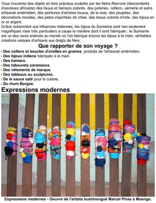 Vous trouverez des objets en bois précieux sculptés par les Noirs-Marrons (descendants
d’esclaves africains) des tissus et hamacs colorés, des poteries, colliers, vannerie et autre
artisanat amérindien, des peintures d’artistes locaux, de la soie, des poupées, des
décorations murales, des jades importées de chine, des tissus colorés d’inde, des bijoux en
or et argent.
Grâce notamment aux influences indiennes, les bijoux du Suriname sont non seulement
magnifiques mais très particuliers à cause la manière dont il sont fabriqués : le Suriname
est un des rares endroits au monde où l’on fabrique encore les bijoux à la main, véritables
créations uniques d’artisans aux doigts de fées.
Que rapporter de son voyage ?
Des colliers et boucles d'oreilles en graines, produits de l'artisanat amérindien.
Des bijoux indiens fabriqués à la main.
Des hamacs.
Des tabourets saramacca.
Des vêtements de marque.
Des tableaux ou sculptures.
De la sauce saté pour la cuisine.
Du rhum Borgoe.
Expressions modernes
Expressions modernes - Oeuvre de l'artiste bushinengué Marcel Pinas à Moengo.
 