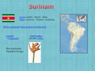 Surinam Lema: Iustitia - Pietas - Fides(latín: «Justicia - Piedad - Lealtad») Himno nacional: God zij met ons Suriname Flor nacional: Popokai Tongo 