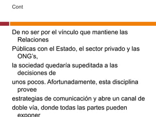 Cont



De no ser por el vínculo que mantiene las
  Relaciones
Públicas con el Estado, el sector privado y las
  ONG’s,
la sociedad quedaría supeditada a las
  decisiones de
unos pocos. Afortunadamente, esta disciplina
  provee
estrategias de comunicación y abre un canal de
doble vía, donde todas las partes pueden
 