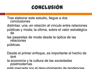 Conclusión
Tras elaborar este estudio, llegue a dos
  conclusiones
distintas: una, en relación al vínculo entre relaciones
públicas y moda; la última, sobre el valor estratégico
  de
las pasarelas de moda desde la óptica de las
  relaciones
públicas.

Desde el primer enfoque, es importante el hecho de
   que
la economía y la cultura de las sociedades
   postmodernas
 