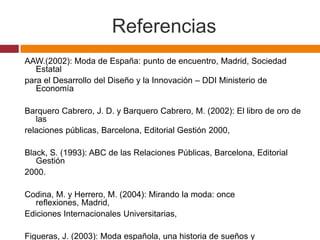 Referencias
AAW.(2002): Moda de España: punto de encuentro, Madrid, Sociedad
   Estatal
para el Desarrollo del Diseño y la Innovación – DDI Ministerio de
   Economía

Barquero Cabrero, J. D. y Barquero Cabrero, M. (2002): El libro de oro de
   las
relaciones públicas, Barcelona, Editorial Gestión 2000,

Black, S. (1993): ABC de las Relaciones Públicas, Barcelona, Editorial
   Gestión
2000.

Codina, M. y Herrero, M. (2004): Mirando la moda: once
  reflexiones, Madrid,
Ediciones Internacionales Universitarias,

Figueras, J. (2003): Moda española, una historia de sueños y
 