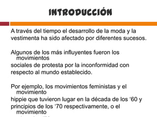 Introducción
A través del tiempo el desarrollo de la moda y la
vestimenta ha sido afectado por diferentes sucesos.

Algunos de los más influyentes fueron los
  movimientos
sociales de protesta por la inconformidad con
respecto al mundo establecido.

Por ejemplo, los movimientos feministas y el
  movimiento
hippie que tuvieron lugar en la década de los ‘60 y
principios de los ‘70 respectivamente, o el
  movimiento
 