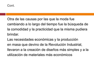 Cont.



Otra de las causas por las que la moda fue
cambiando a lo largo del tiempo fue la búsqueda de
la comodidad y la practicidad que la misma pudiera
brindar.
Las necesidades económicas y la producción
en masa que devino de la Revolución Industrial,
llevaron a la creación de diseños más simples y a la
utilización de materiales más económicos
 