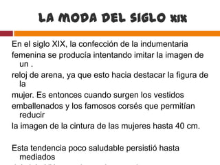 La moda del siglo XIX
En el siglo XIX, la confección de la indumentaria
femenina se producía intentando imitar la imagen de
   un .
reloj de arena, ya que esto hacia destacar la figura de
   la
mujer. Es entonces cuando surgen los vestidos
emballenados y los famosos corsés que permitían
   reducir
la imagen de la cintura de las mujeres hasta 40 cm.

Esta tendencia poco saludable persistió hasta
  mediados
 