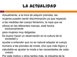 La actualidad
Actualmente, a la hora de adquirir prendas, las
mujeres pueden sentir discriminación ya que respecto
a las medidas del cuerpo femenino, la ropa que se
ofrece en las diferentes marcas, está hecha
   exclusivamente
para mujeres muy delgadas.
Es bueno hacer un observación en la cultura de la
   sociedad y
ayudar a entender que no es natural adaptar al cuerpo
humano a las prendas de moda, sino que más lógico y
saludable es ajustar la moda a las necesidades de cada
   cuerpo
Por este motivo y otros tantos más, la industria de la
 