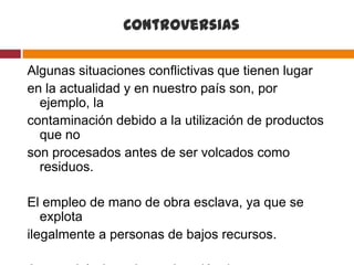 Controversias

Algunas situaciones conflictivas que tienen lugar
en la actualidad y en nuestro país son, por
  ejemplo, la
contaminación debido a la utilización de productos
  que no
son procesados antes de ser volcados como
  residuos.

El empleo de mano de obra esclava, ya que se
   explota
ilegalmente a personas de bajos recursos.
 