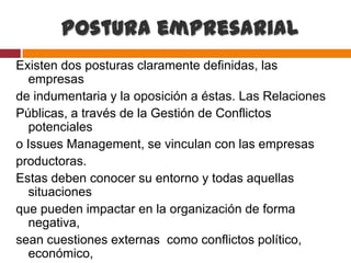 Postura empresarial
Existen dos posturas claramente definidas, las
  empresas
de indumentaria y la oposición a éstas. Las Relaciones
Públicas, a través de la Gestión de Conflictos
  potenciales
o Issues Management, se vinculan con las empresas
productoras.
Estas deben conocer su entorno y todas aquellas
  situaciones
que pueden impactar en la organización de forma
  negativa,
sean cuestiones externas como conflictos político,
  económico,
 