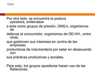 Cont.




Por otro lado, se encuentra la postura
  opositora, entiéndase
a ésta como grupos de presión, ONG’s, organismos
  de
defensa al consumidor, organismos de DD.HH., entre
  otras,
que gestionan sus intereses en contra de las
  empresas
productoras de indumentaria por estar en desacuerdo
  con
sus prácticas productivas y sociales.

Para esto, los grupos opositores hacen uso de las
 Relaciones
 