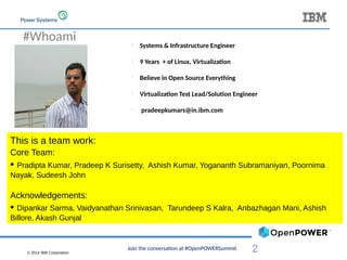 © 2014 IBM Corporation
2
#Whoami l
Systems & Infrastructure Engineer
l
9 Years + of Linux, Virtualization
l
Believe in Open Source Everything
l
Virtualization Test Lead/Solution Engineer
l
pradeepkumars@in.ibm.com
This is a team work:
Core Team:
• Pradipta Kumar, Pradeep K Surisetty, Ashish Kumar, Yogananth Subramaniyan, Poornima
Nayak, Sudeesh John
Acknowledgements:
• Dipankar Sarma, Vaidyanathan Srinivasan, Tarundeep S Kalra, Anbazhagan Mani, Ashish
Billore, Akash Gunjal
Join the conversation at #OpenPOWERSummit
 