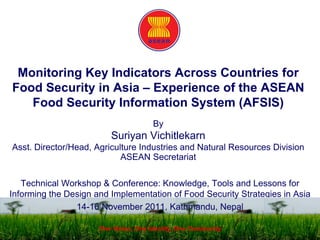Monitoring Key Indicators Across Countries for
Food Security in Asia – Experience of the ASEAN
Food Security Information System (AFSIS)
By
Suriyan Vichitlekarn
Asst. Director/Head, Agriculture Industries and Natural Resources Division
ASEAN Secretariat
Technical Workshop & Conference: Knowledge, Tools and Lessons for
Informing the Design and Implementation of Food Security Strategies in Asia
14-16 November 2011, Kathmandu, Nepal
One Vision, One Identity, One Community
 