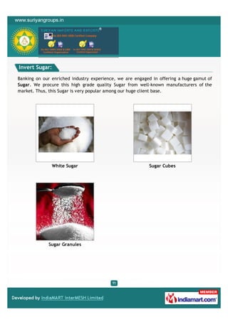 Invert Sugar:

Banking on our enriched industry experience, we are engaged in offering a huge gamut of
Sugar. We procure this high grade quality Sugar from well-known manufacturers of the
market. Thus, this Sugar is very popular among our huge client base.




               White Sugar                                Sugar Cubes




             Sugar Granules
 