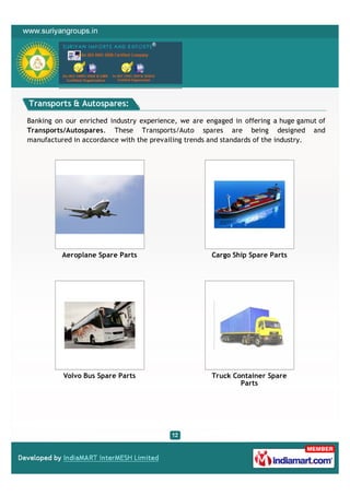 Transports & Autospares:

Banking on our enriched industry experience, we are engaged in offering a huge gamut of
Transports/Autospares. These Transports/Auto spares are being designed and
manufactured in accordance with the prevailing trends and standards of the industry.




          Aeroplane Spare Parts                      Cargo Ship Spare Parts




          Volvo Bus Spare Parts                      Truck Container Spare
                                                             Parts
 