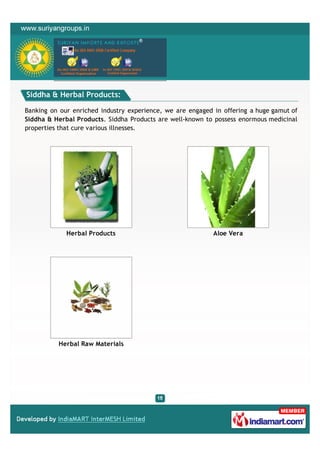 Siddha & Herbal Products:

Banking on our enriched industry experience, we are engaged in offering a huge gamut of
Siddha & Herbal Products. Siddha Products are well-known to possess enormous medicinal
properties that cure various illnesses.




             Herbal Products                                Aloe Vera




          Herbal Raw Materials
 