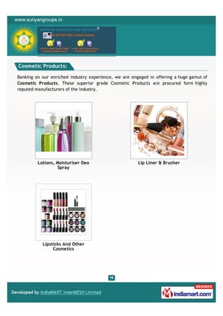 Cosmetic Products:

Banking on our enriched industry experience, we are engaged in offering a huge gamut of
Cosmetic Products. These superior grade Cosmetic Products are procured form highly
reputed manufacturers of the industry.




         Lotions, Moisturiser Deo                      Lip Liner & Brusher
                  Spray




           Lipsticks And Other
                Cosmetics
 