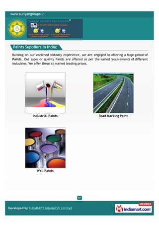 Paints Suppliers In India:

Banking on our enriched industry experience, we are engaged in offering a huge gamut of
Paints. Our superior quality Paints are offered as per the varied requirements of different
industries. We offer these at market leading prices.




             Industrial Paints                            Road Marking Paint




                Wall Paints
 