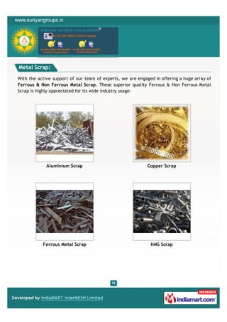 Metal Scrap:

With the active support of our team of experts, we are engaged in offering a huge array of
Ferrous & Non Ferrous Metal Scrap. These superior quality Ferrous & Non Ferrous Metal
Scrap is highly appreciated for its wide industry usage.




             Aluminium Scrap                                Copper Scrap




           Ferrous Metal Scrap                               HMS Scrap
 