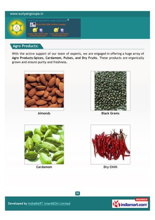 Agro Products:

With the active support of our team of experts, we are engaged in offering a huge array of
Agro Products-Spices, Cardamom, Pulses, and Dry Fruits. These products are organically
grown and ensure purity and freshness.




                 Almonds                                    Black Grams




                Cardamom                                      Dry Chilli
 