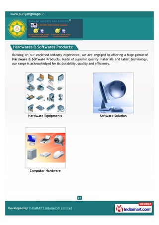 Hardwares & Softwares Products:

Banking on our enriched industry experience, we are engaged in offering a huge gamut of
Hardware & Software Products. Made of superior quality materials and latest technology,
our range is acknowledged for its durability, quality and efficiency.




          Hardware Equipments                           Software Solution




           Computer Hardware
 