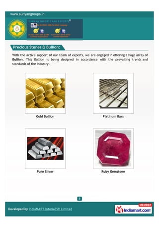 Precious Stones & Bullion:

With the active support of our team of experts, we are engaged in offering a huge array of
Bullion. This Bullion is being designed in accordance with the prevailing trends and
standards of the industry.




               Gold Bullion                                 Platinum Bars




                Pure Silver                                Ruby Gemstone
 