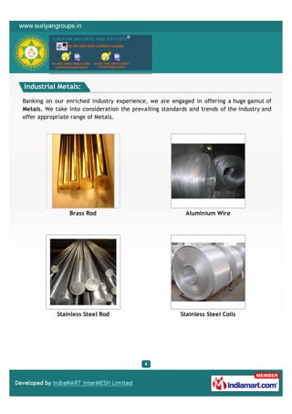 Industrial Metals:

Banking on our enriched industry experience, we are engaged in offering a huge gamut of
Metals. We take into consideration the prevailing standards and trends of the industry and
offer appropriate range of Metals.




                 Brass Rod                                 Aluminium Wire




            Stainless Steel Rod                          Stainless Steel Coils
 