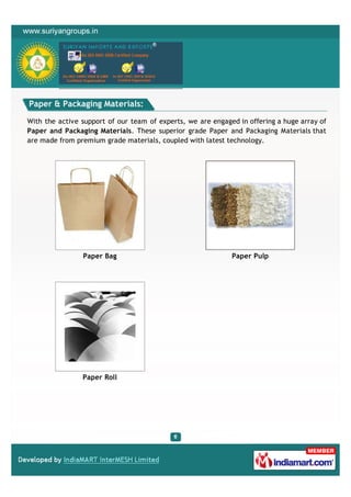 Paper & Packaging Materials:

With the active support of our team of experts, we are engaged in offering a huge array of
Paper and Packaging Materials. These superior grade Paper and Packaging Materials that
are made from premium grade materials, coupled with latest technology.




                Paper Bag                                    Paper Pulp




                Paper Roll
 