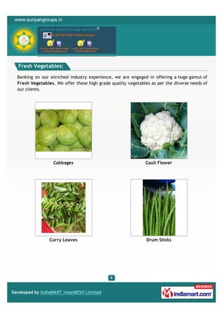 Fresh Vegetables:

Banking on our enriched industry experience, we are engaged in offering a huge gamut of
Fresh Vegetables. We offer these high grade quality vegetables as per the diverse needs of
our clients.




                 Cabbages                                   Cauli Flower




               Curry Leaves                                  Drum Sticks
 