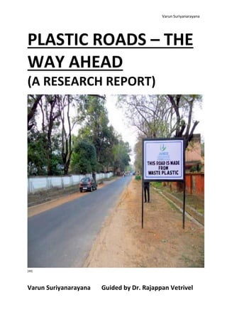 Varun Suriyanarayana
PLASTIC ROADS – THE
WAY AHEAD
(A RESEARCH REPORT)
[49]
Varun Suriyanarayana Guided by Dr. Rajappan Vetrivel
 