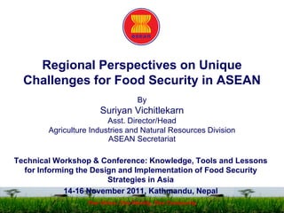 Regional Perspectives on Unique
Challenges for Food Security in ASEAN
By
Suriyan Vichitlekarn
Asst. Director/Head
Agriculture Industries and Natural Resources Division
ASEAN Secretariat
Technical Workshop & Conference: Knowledge, Tools and Lessons
for Informing the Design and Implementation of Food Security
Strategies in Asia
14-16 November 2011, Kathmandu, Nepal
One Vision, One Identity, One Community
 