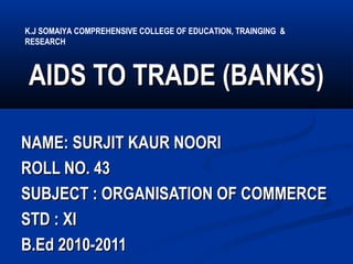 AIDS TO TRADE (BANKS)AIDS TO TRADE (BANKS)
NAME: SURJIT KAUR NOORINAME: SURJIT KAUR NOORI
ROLL NO. 43ROLL NO. 43
SUBJECT : ORGANISATION OF COMMERCESUBJECT : ORGANISATION OF COMMERCE
STD : XISTD : XI
B.Ed 2010-2011B.Ed 2010-2011
K.J SOMAIYA COMPREHENSIVE COLLEGE OF EDUCATION, TRAINGING &
RESEARCH
 